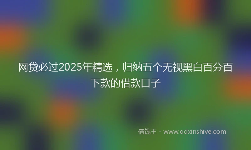 网贷必过2025年精选，归纳五个无视黑白百分百下款的借款口子