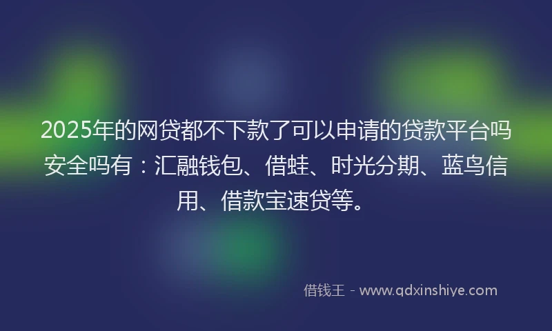2025年的网贷都不下款了可以申请的贷款平台吗安全吗有：汇融钱包、借蛙、时光分期、蓝鸟信用、借款宝速贷等。