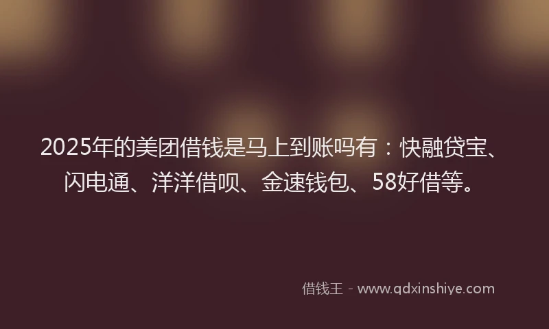 2025年的美团借钱是马上到账吗有：快融贷宝、闪电通、洋洋借呗、金速钱包、58好借等。
