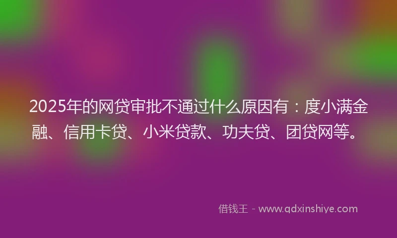 2025年的网贷审批不通过什么原因有：度小满金融、信用卡贷、小米贷款、功夫贷、团贷网等。