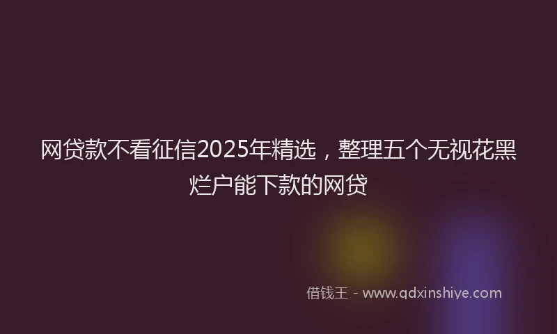 网贷款不看征信2025年精选，整理五个无视花黑烂户能下款的网贷