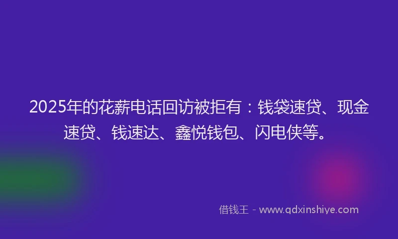 2025年的花薪电话回访被拒有：钱袋速贷、现金速贷、钱速达、鑫悦钱包、闪电侠等。