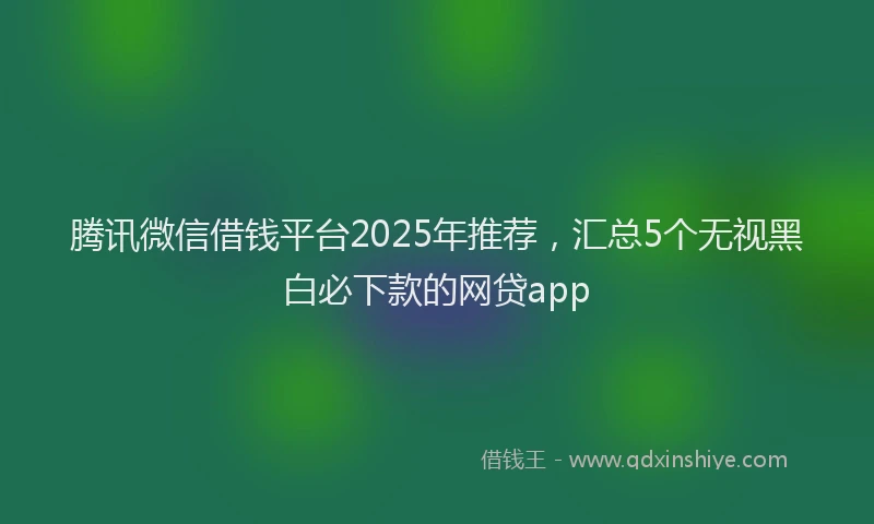 腾讯微信借钱平台2025年推荐，汇总5个无视黑白必下款的网贷app
