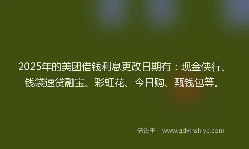 2025年的美团借钱利息更改日期有：现金侠行、钱袋速贷融宝、彩虹花、今日购、甄钱包等。