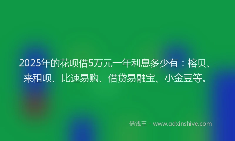 2025年的花呗借5万元一年利息多少有：榕贝、来租呗、比速易购、借贷易融宝、小金豆等。