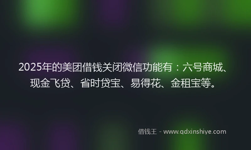 2025年的美团借钱关闭微信功能有：六号商城、现金飞贷、省时贷宝、易得花、金租宝等。