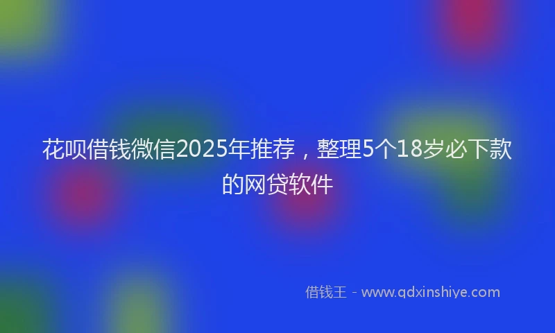 花呗借钱微信2025年推荐，整理5个18岁必下款的网贷软件