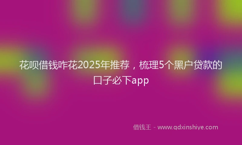 花呗借钱咋花2025年推荐，梳理5个黑户贷款的口子必下app
