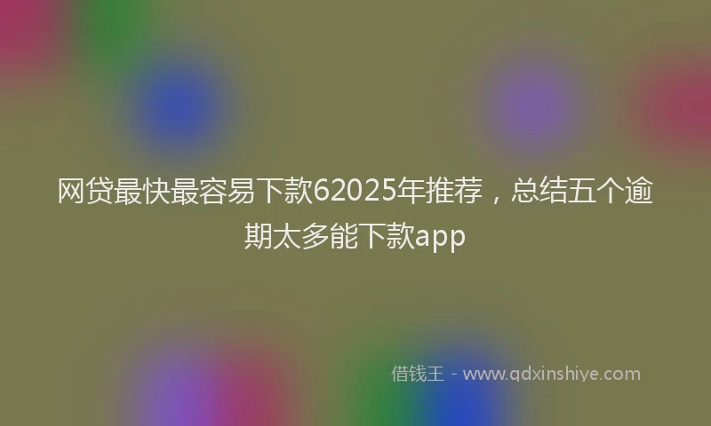 网贷最快最容易下款62025年推荐，总结五个逾期太多能下款app