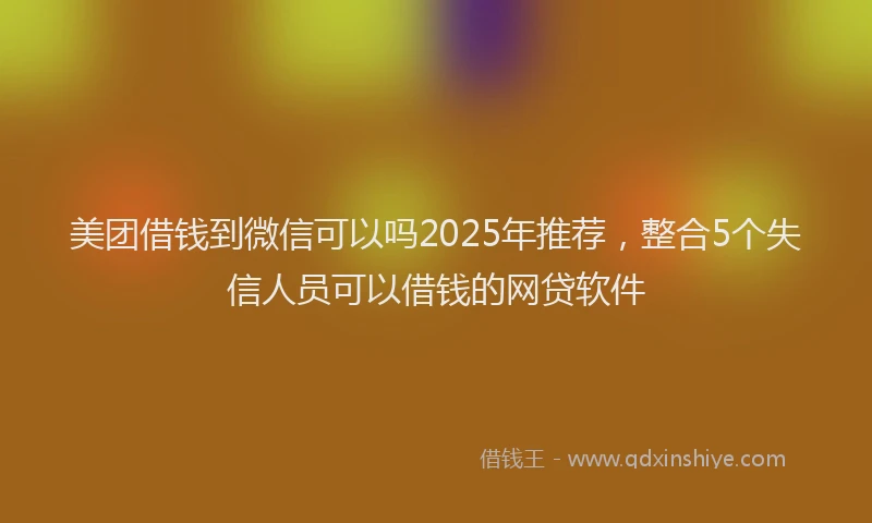 美团借钱到微信可以吗2025年推荐，整合5个失信人员可以借钱的网贷软件