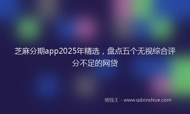 芝麻分期app2025年精选，盘点五个无视综合评分不足的网贷