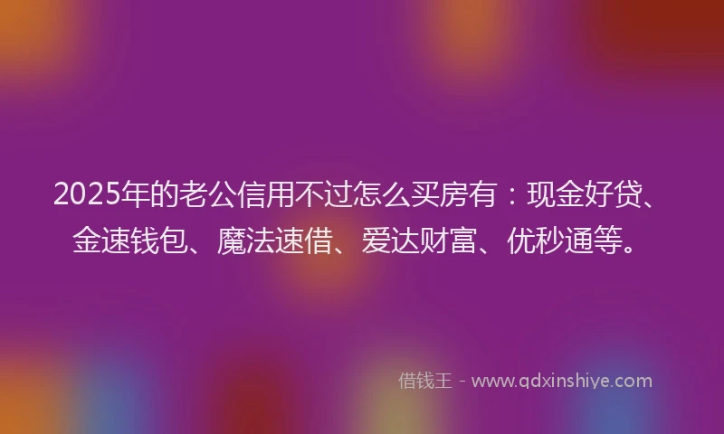 2025年的老公信用不过怎么买房有：现金好贷、金速钱包、魔法速借、爱达财富、优秒通等。