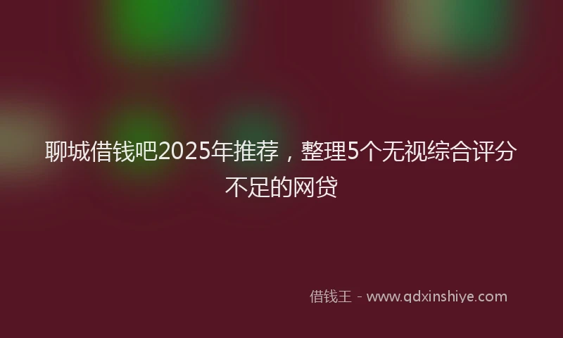 聊城借钱吧2025年推荐，整理5个无视综合评分不足的网贷