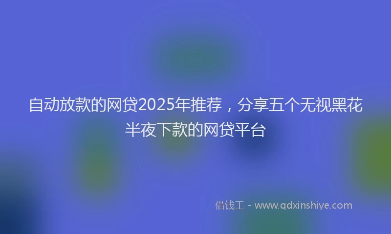 自动放款的网贷2025年推荐，分享五个无视黑花半夜下款的网贷平台
