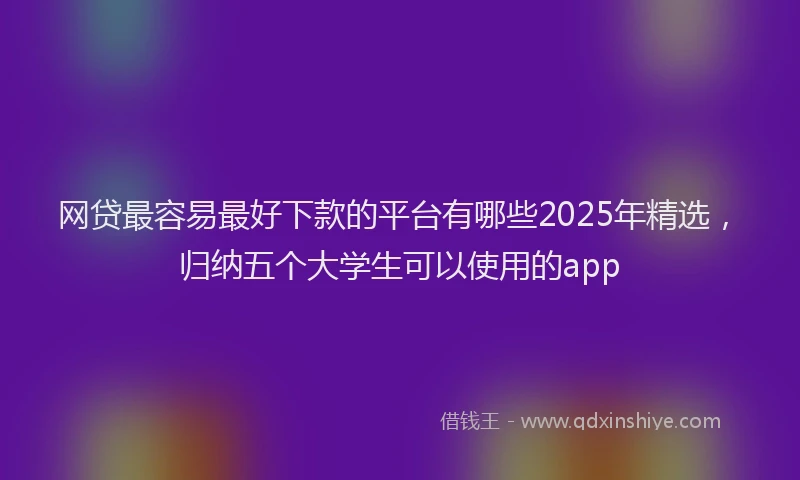 网贷最容易最好下款的平台有哪些2025年精选，归纳五个大学生可以使用的app