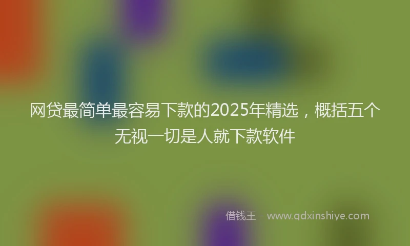 网贷最简单最容易下款的2025年精选，概括五个无视一切是人就下款软件