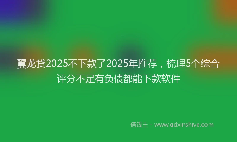 翼龙贷2025不下款了2025年推荐，梳理5个综合评分不足有负债都能下款软件