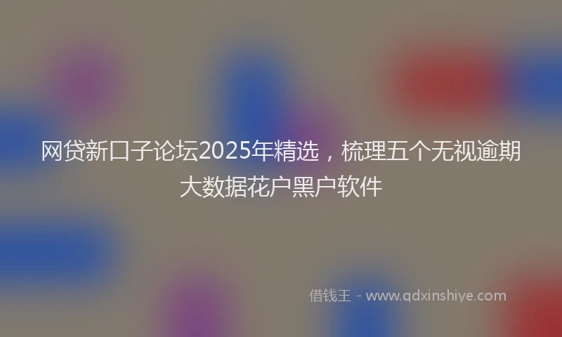 网贷新口子论坛2025年精选，梳理五个无视逾期大数据花户黑户软件