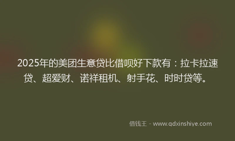 2025年的美团生意贷比借呗好下款有：拉卡拉速贷、超爱财、诺祥租机、射手花、时时贷等。