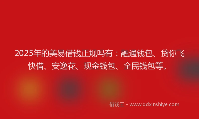 2025年的美易借钱正规吗有：融通钱包、贷你飞快借、安逸花、现金钱包、全民钱包等。