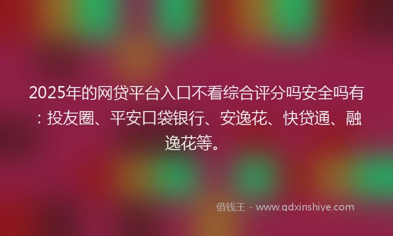 2025年的网贷平台入口不看综合评分吗安全吗有：投友圈、平安口袋银行、安逸花、快贷通、融逸花等。