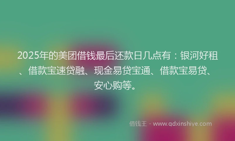 2025年的美团借钱最后还款日几点有：银河好租、借款宝速贷融、现金易贷宝通、借款宝易贷、安心购等。