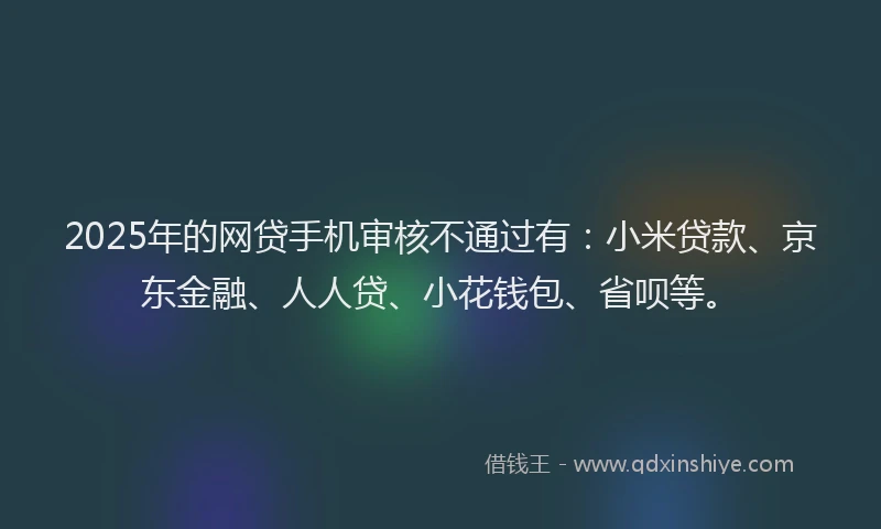 2025年的网贷手机审核不通过有：小米贷款、京东金融、人人贷、小花钱包、省呗等。