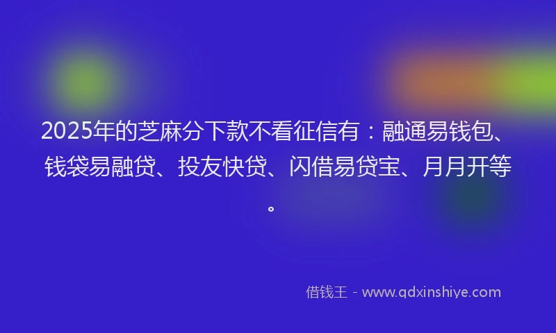 2025年的芝麻分下款不看征信有：融通易钱包、钱袋易融贷、投友快贷、闪借易贷宝、月月开等。
