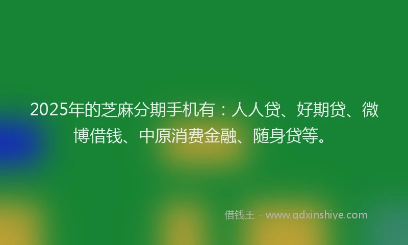 2025年的芝麻分期手机有：人人贷、好期贷、微博借钱、中原消费金融、随身贷等。