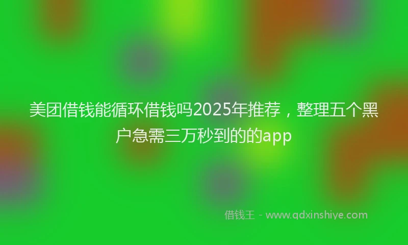 美团借钱能循环借钱吗2025年推荐，整理五个黑户急需三万秒到的的app