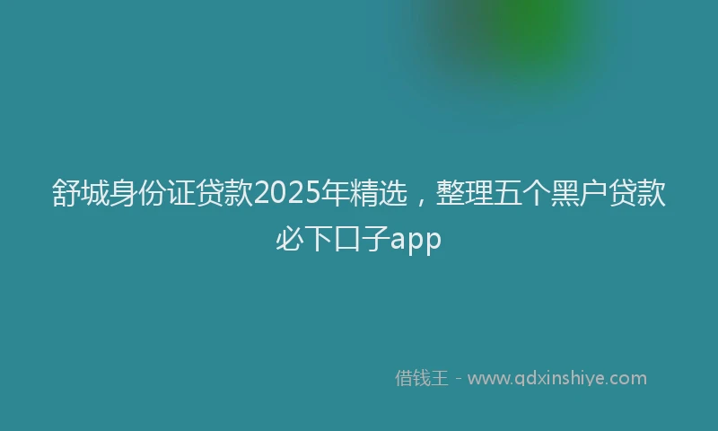 舒城身份证贷款2025年精选，整理五个黑户贷款必下口子app