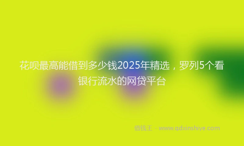 花呗最高能借到多少钱2025年精选，罗列5个看银行流水的网贷平台