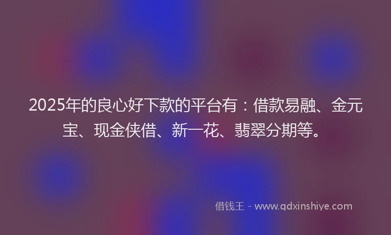 2025年的良心好下款的平台有：借款易融、金元宝、现金侠借、新一花、翡翠分期等。