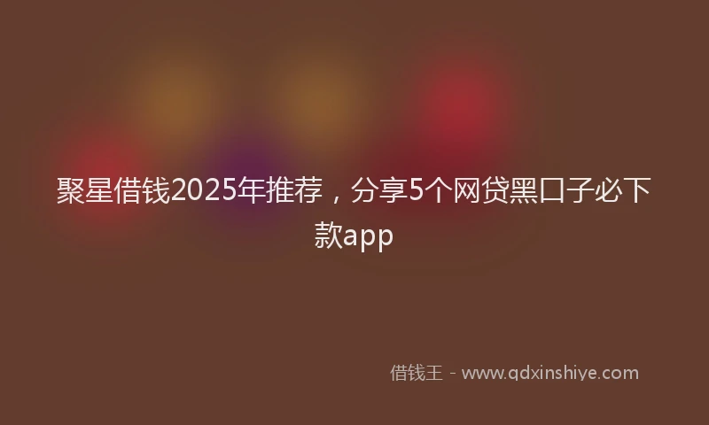 聚星借钱2025年推荐，分享5个网贷黑口子必下款app