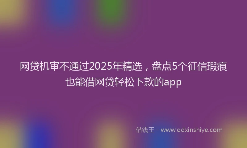 网贷机审不通过2025年精选，盘点5个征信瑕疵也能借网贷轻松下款的app