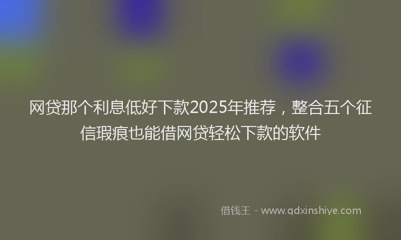 网贷那个利息低好下款2025年推荐，整合五个征信瑕疵也能借网贷轻松下款的软件