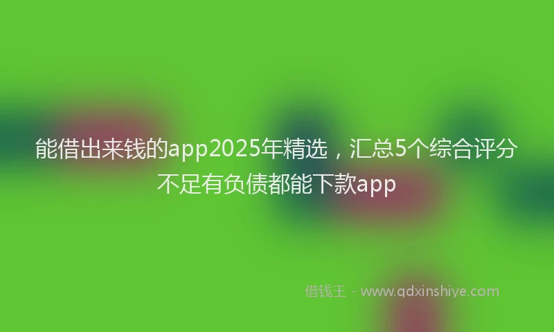 能借出来钱的app2025年精选，汇总5个综合评分不足有负债都能下款app