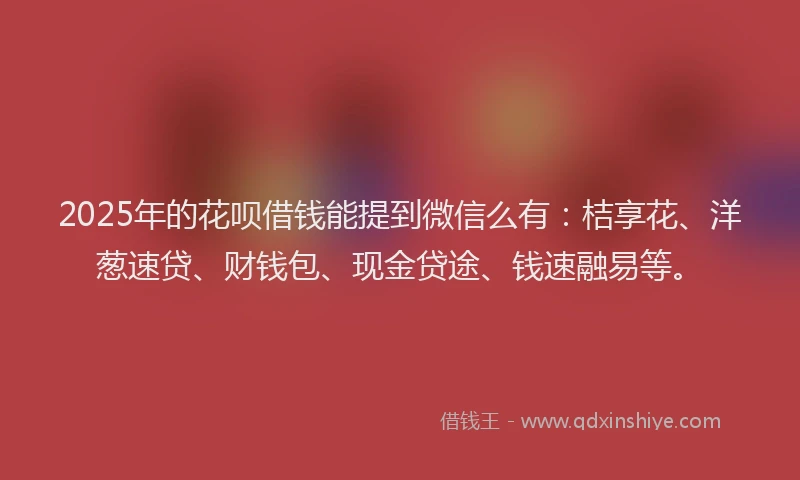 2025年的花呗借钱能提到微信么有：桔享花、洋葱速贷、财钱包、现金贷途、钱速融易等。