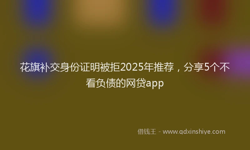 花旗补交身份证明被拒2025年推荐，分享5个不看负债的网贷app