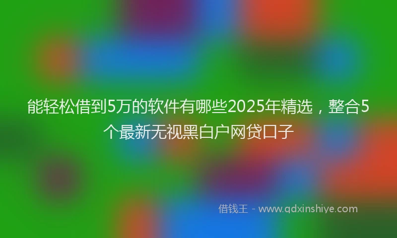 能轻松借到5万的软件有哪些2025年精选，整合5个最新无视黑白户网贷口子