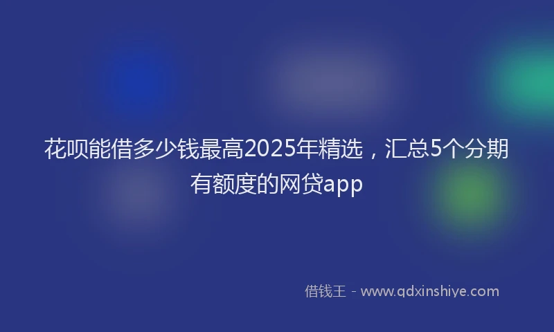 花呗能借多少钱最高2025年精选，汇总5个分期有额度的网贷app