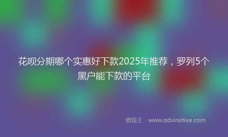 花呗分期哪个实惠好下款2025年推荐，罗列5个黑户能下款的平台