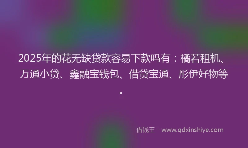 2025年的花无缺贷款容易下款吗有：橘若租机、万通小贷、鑫融宝钱包、借贷宝通、彤伊好物等。