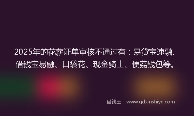 2025年的花薪证单审核不通过有：易贷宝速融、借钱宝易融、口袋花、现金骑士、便荔钱包等。