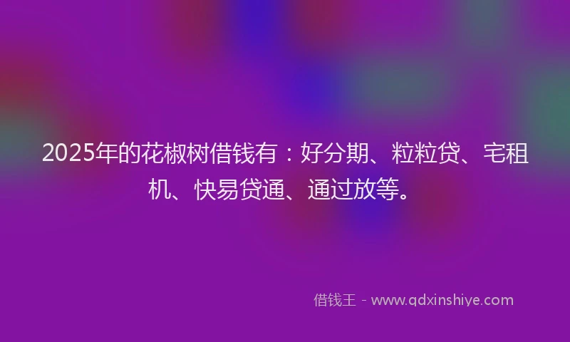 2025年的花椒树借钱有：好分期、粒粒贷、宅租机、快易贷通、通过放等。