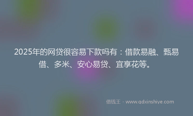 2025年的网贷很容易下款吗有：借款易融、甄易借、多米、安心易贷、宜享花等。