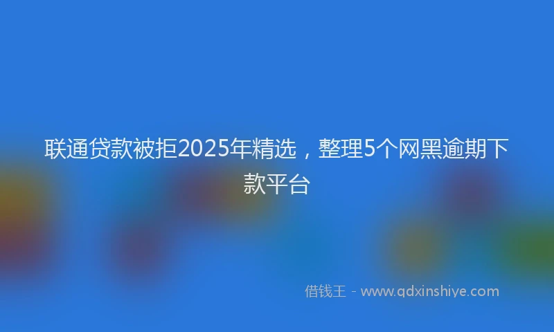 联通贷款被拒2025年精选，整理5个网黑逾期下款平台