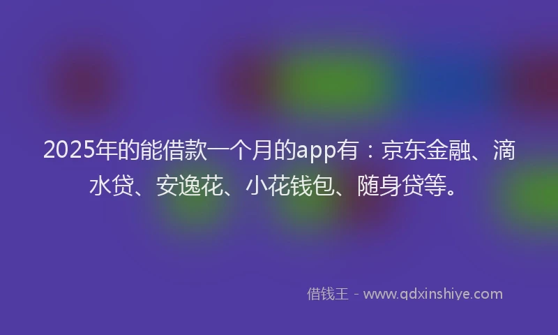 2025年的能借款一个月的app有：京东金融、滴水贷、安逸花、小花钱包、随身贷等。