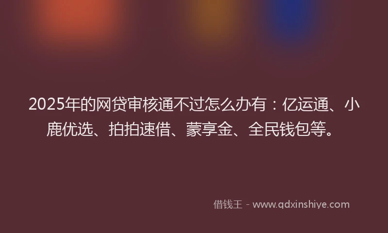 2025年的网贷审核通不过怎么办有：亿运通、小鹿优选、拍拍速借、蒙享金、全民钱包等。