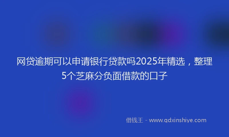 网贷逾期可以申请银行贷款吗2025年精选，整理5个芝麻分负面借款的口子